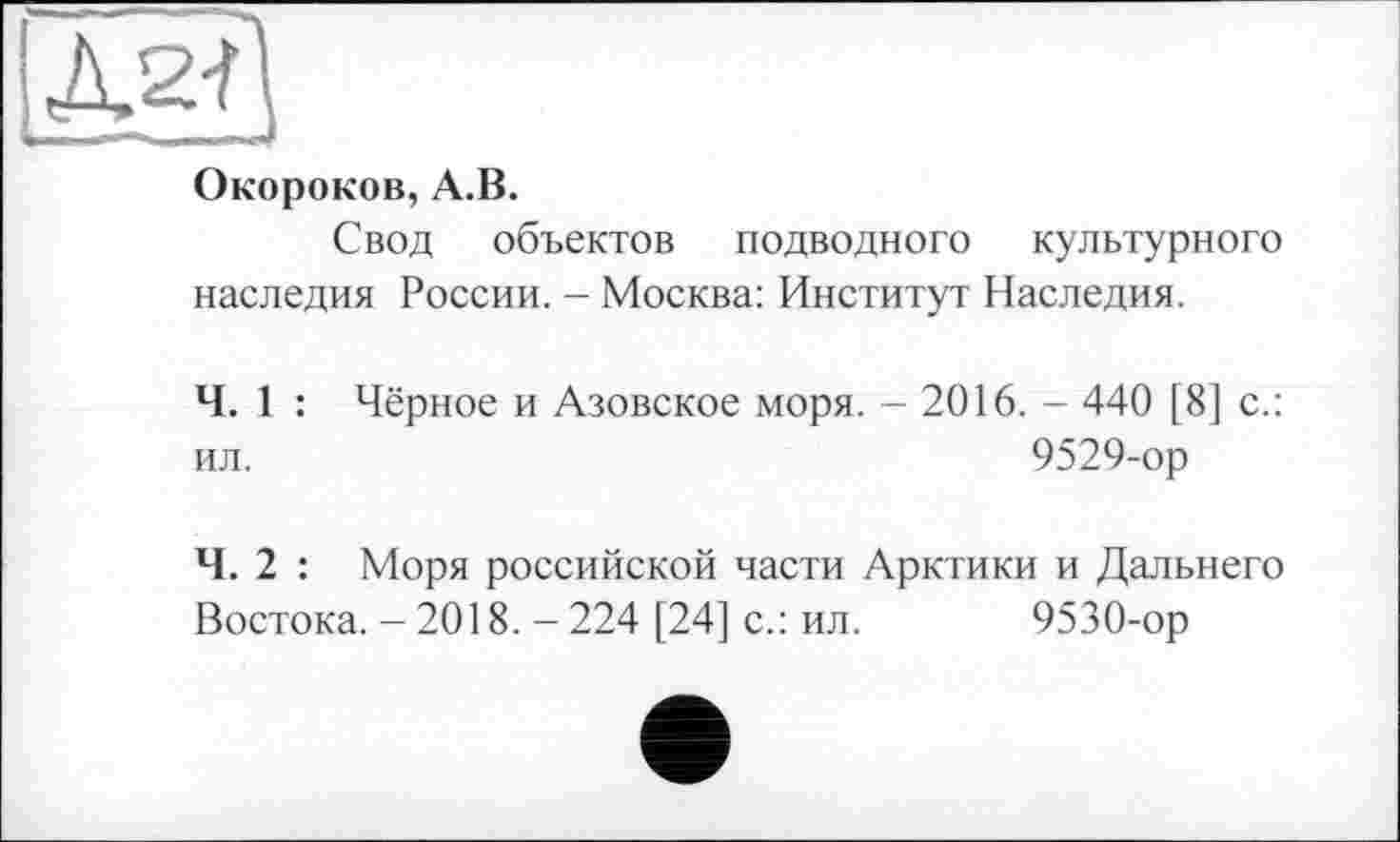 ﻿ЕІЗ
Окороков, А.В.
Свод объектов подводного культурного наследия России. - Москва: Институт Наследия.
Ч. 1 : Чёрное и Азовское моря. - 2016. - 440 [8] с.: ил.	9529-ор
Ч. 2 : Моря российской части Арктики и Дальнего Востока. - 2018. - 224 [24] с.: ил. 9530-ор